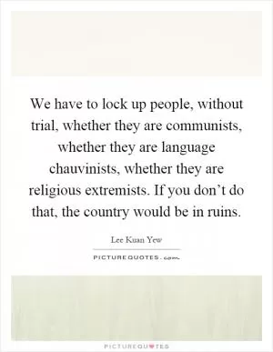 We have to lock up people, without trial, whether they are communists, whether they are language chauvinists, whether they are religious extremists. If you don’t do that, the country would be in ruins Picture Quote #1