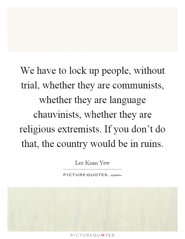 We have to lock up people, without trial, whether they are communists, whether they are language chauvinists, whether they are religious extremists. If you don't do that, the country would be in ruins Picture Quote #1