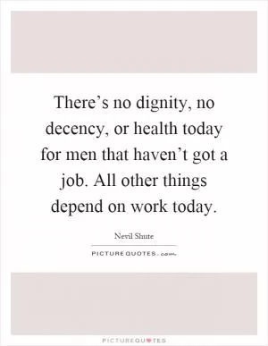 There’s no dignity, no decency, or health today for men that haven’t got a job. All other things depend on work today Picture Quote #1