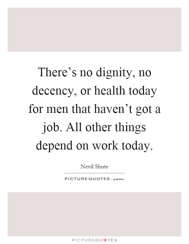 There's no dignity, no decency, or health today for men that haven't got a job. All other things depend on work today Picture Quote #1