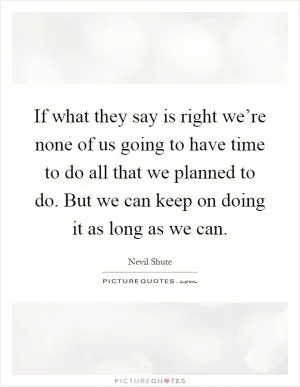 If what they say is right we’re none of us going to have time to do all that we planned to do. But we can keep on doing it as long as we can Picture Quote #1