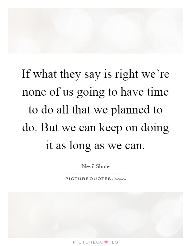 If what they say is right we're none of us going to have time to do all that we planned to do. But we can keep on doing it as long as we can Picture Quote #1