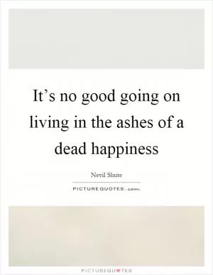 It’s no good going on living in the ashes of a dead happiness Picture Quote #1