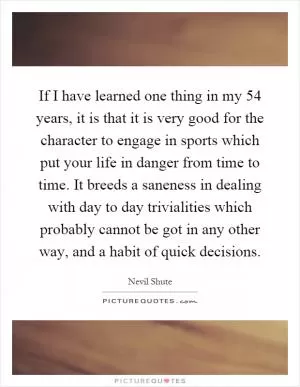 If I have learned one thing in my 54 years, it is that it is very good for the character to engage in sports which put your life in danger from time to time. It breeds a saneness in dealing with day to day trivialities which probably cannot be got in any other way, and a habit of quick decisions Picture Quote #1