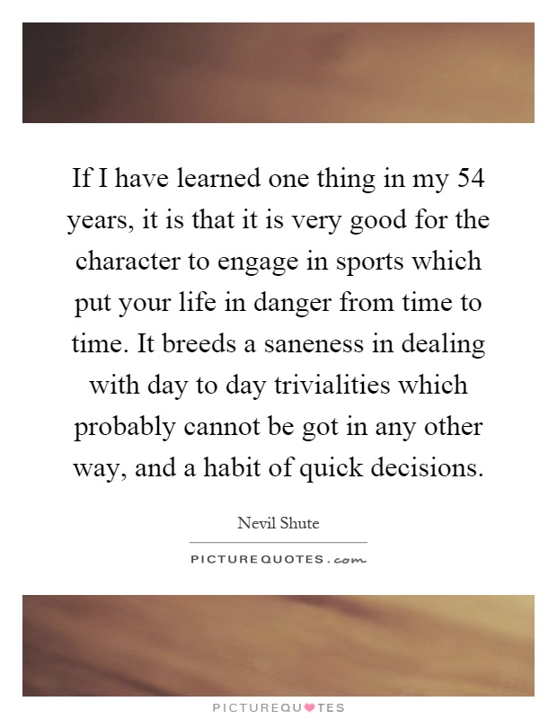 If I have learned one thing in my 54 years, it is that it is very good for the character to engage in sports which put your life in danger from time to time. It breeds a saneness in dealing with day to day trivialities which probably cannot be got in any other way, and a habit of quick decisions Picture Quote #1