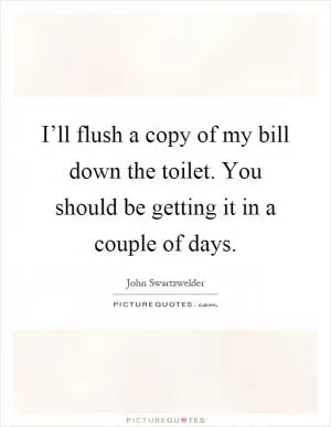 I’ll flush a copy of my bill down the toilet. You should be getting it in a couple of days Picture Quote #1