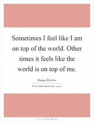 Sometimes I feel like I am on top of the world. Other times it feels like the world is on top of me Picture Quote #1