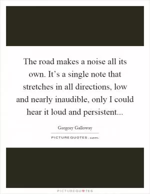 The road makes a noise all its own. It’s a single note that stretches in all directions, low and nearly inaudible, only I could hear it loud and persistent Picture Quote #1