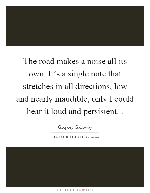 The road makes a noise all its own. It's a single note that stretches in all directions, low and nearly inaudible, only I could hear it loud and persistent Picture Quote #1