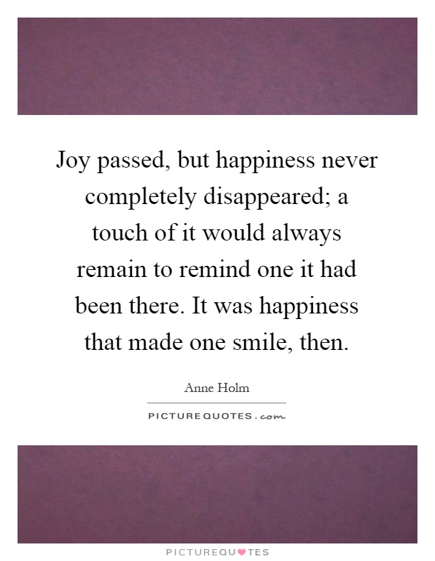 Joy passed, but happiness never completely disappeared; a touch of it would always remain to remind one it had been there. It was happiness that made one smile, then Picture Quote #1