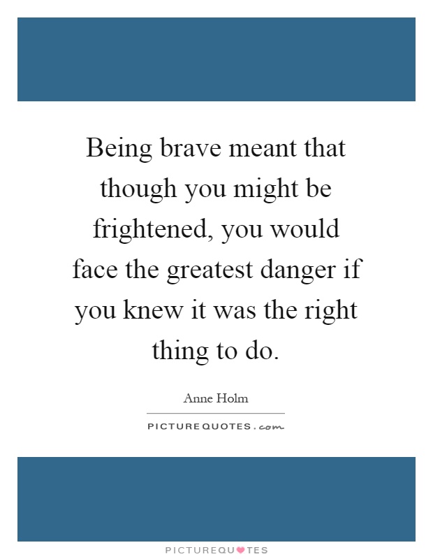 Being brave meant that though you might be frightened, you would face the greatest danger if you knew it was the right thing to do Picture Quote #1