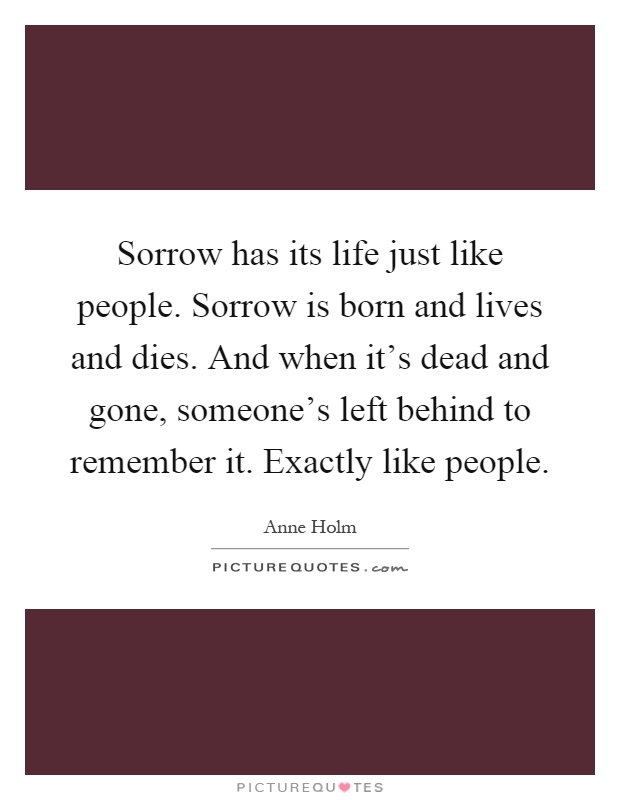 Sorrow has its life just like people. Sorrow is born and lives and dies. And when it's dead and gone, someone's left behind to remember it. Exactly like people Picture Quote #1