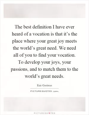 The best definition I have ever heard of a vocation is that it’s the place where your great joy meets the world’s great need. We need all of you to find your vocation. To develop your joys, your passions, and to match them to the world’s great needs Picture Quote #1