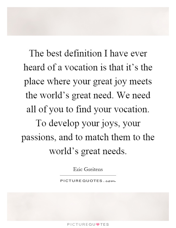 The best definition I have ever heard of a vocation is that it's the place where your great joy meets the world's great need. We need all of you to find your vocation. To develop your joys, your passions, and to match them to the world's great needs Picture Quote #1