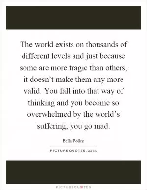 The world exists on thousands of different levels and just because some are more tragic than others, it doesn’t make them any more valid. You fall into that way of thinking and you become so overwhelmed by the world’s suffering, you go mad Picture Quote #1
