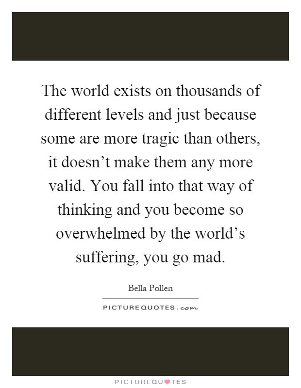 The world exists on thousands of different levels and just because some are more tragic than others, it doesn't make them any more valid. You fall into that way of thinking and you become so overwhelmed by the world's suffering, you go mad Picture Quote #1