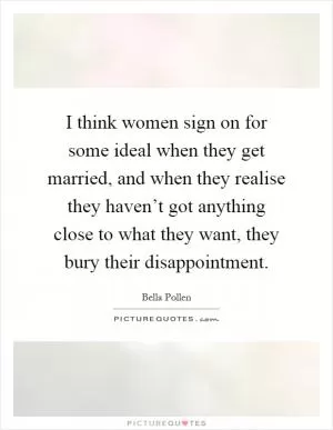 I think women sign on for some ideal when they get married, and when they realise they haven’t got anything close to what they want, they bury their disappointment Picture Quote #1