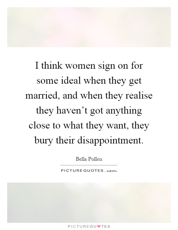 I think women sign on for some ideal when they get married, and when they realise they haven't got anything close to what they want, they bury their disappointment Picture Quote #1