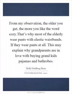 From my observation, the older you get, the more you like the word cozy.That’s why most of the elderly wear pants with elastic waistbands. If they wear pants at all. This may explain why grandparents are in love with buying grand kids pajamas and bathrobes Picture Quote #1