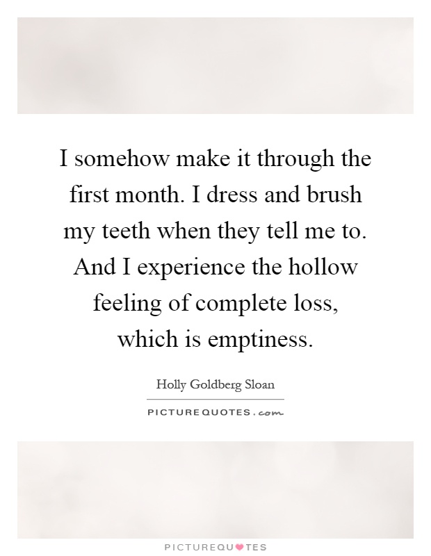 I somehow make it through the first month. I dress and brush my teeth when they tell me to. And I experience the hollow feeling of complete loss, which is emptiness Picture Quote #1
