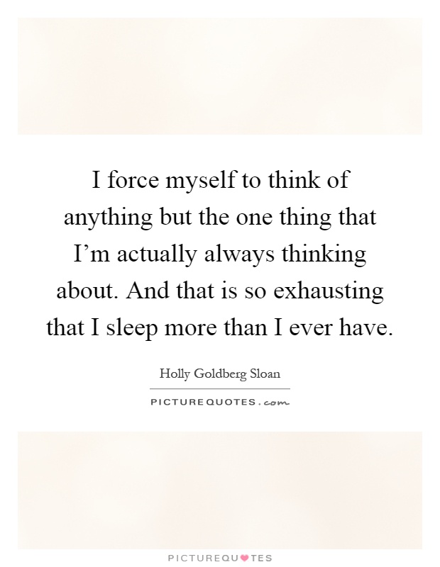 I force myself to think of anything but the one thing that I'm actually always thinking about. And that is so exhausting that I sleep more than I ever have Picture Quote #1