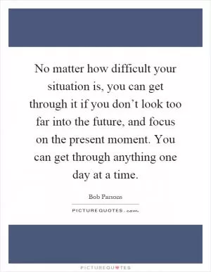No matter how difficult your situation is, you can get through it if you don’t look too far into the future, and focus on the present moment. You can get through anything one day at a time Picture Quote #1