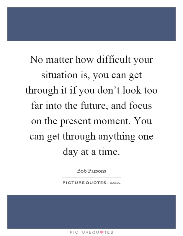 No matter how difficult your situation is, you can get through it if you don't look too far into the future, and focus on the present moment. You can get through anything one day at a time Picture Quote #1