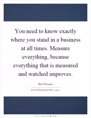 You need to know exactly where you stand in a business at all times. Measure everything, because everything that is measured and watched improves Picture Quote #1
