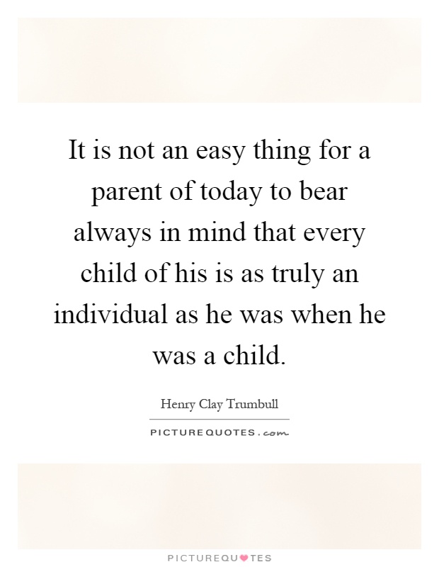 It is not an easy thing for a parent of today to bear always in mind that every child of his is as truly an individual as he was when he was a child Picture Quote #1