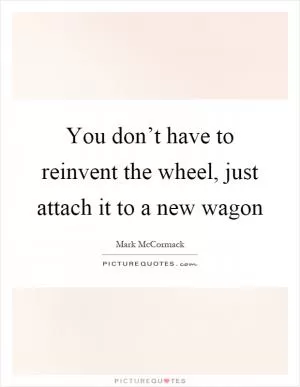 You don’t have to reinvent the wheel, just attach it to a new wagon Picture Quote #1