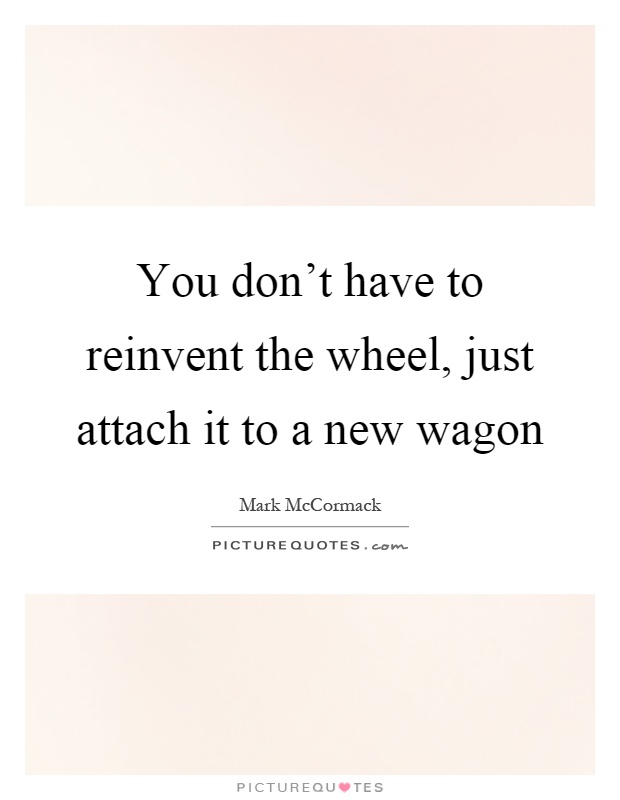 You don't have to reinvent the wheel, just attach it to a new wagon Picture Quote #1