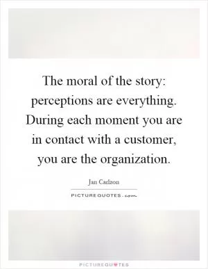 The moral of the story: perceptions are everything. During each moment you are in contact with a customer, you are the organization Picture Quote #1