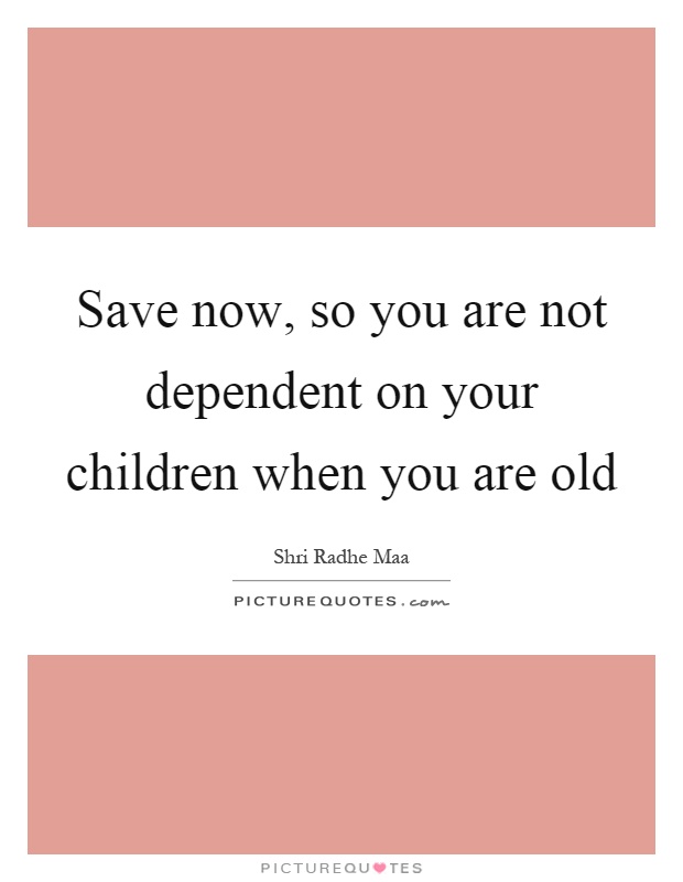 Save now, so you are not dependent on your children when you are old Picture Quote #1