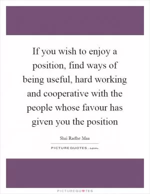 If you wish to enjoy a position, find ways of being useful, hard working and cooperative with the people whose favour has given you the position Picture Quote #1