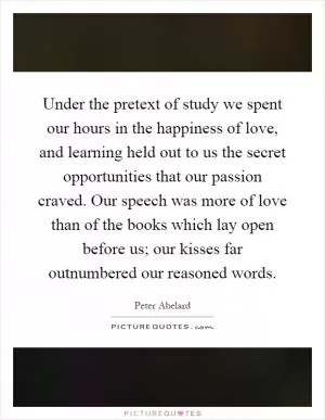 Under the pretext of study we spent our hours in the happiness of love, and learning held out to us the secret opportunities that our passion craved. Our speech was more of love than of the books which lay open before us; our kisses far outnumbered our reasoned words Picture Quote #1