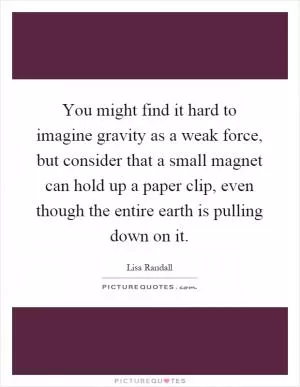 You might find it hard to imagine gravity as a weak force, but consider that a small magnet can hold up a paper clip, even though the entire earth is pulling down on it Picture Quote #1