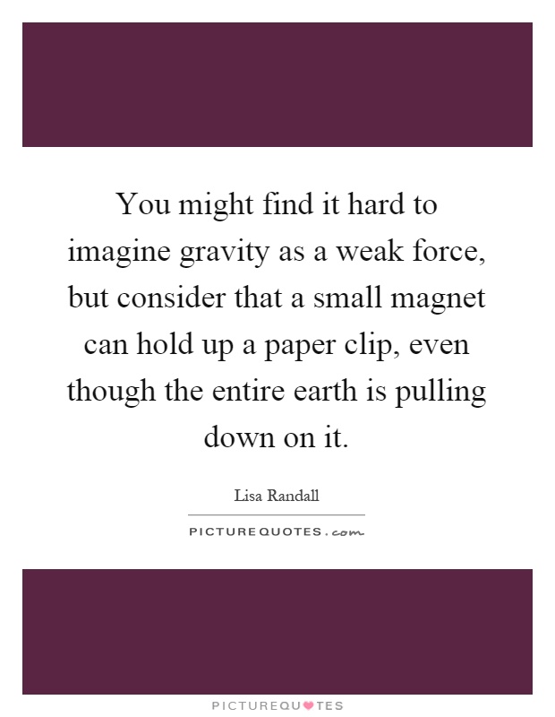 You might find it hard to imagine gravity as a weak force, but consider that a small magnet can hold up a paper clip, even though the entire earth is pulling down on it Picture Quote #1