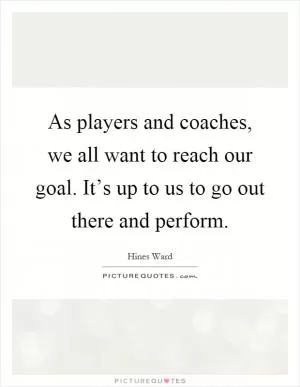 As players and coaches, we all want to reach our goal. It’s up to us to go out there and perform Picture Quote #1