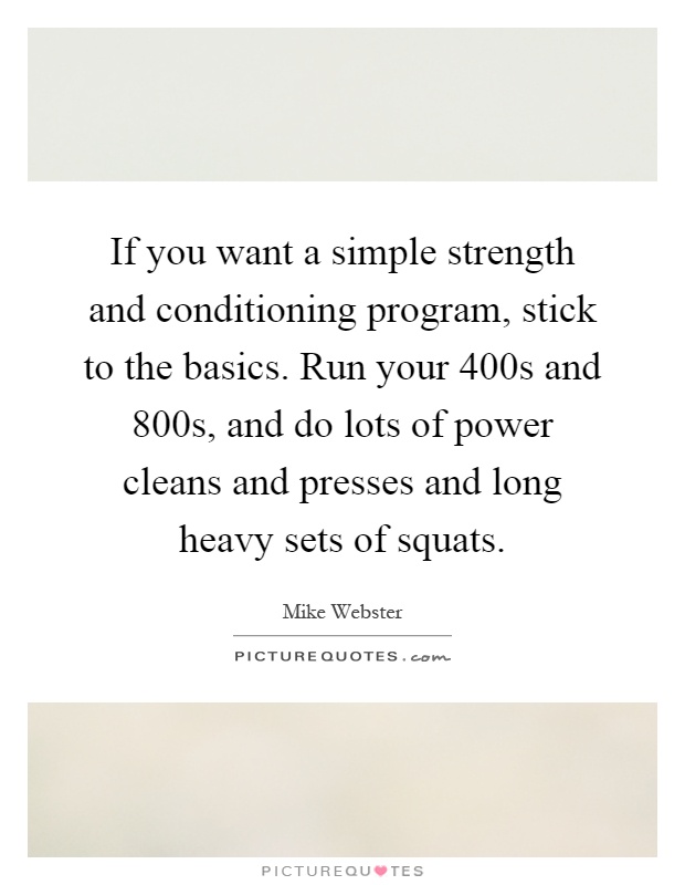If you want a simple strength and conditioning program, stick to the basics. Run your 400s and 800s, and do lots of power cleans and presses and long heavy sets of squats Picture Quote #1