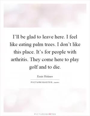 I’ll be glad to leave here. I feel like eating palm trees. I don’t like this place. It’s for people with arthritis. They come here to play golf and to die Picture Quote #1