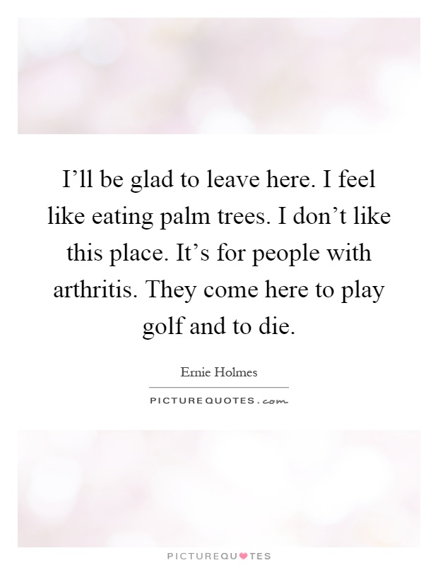 I'll be glad to leave here. I feel like eating palm trees. I don't like this place. It's for people with arthritis. They come here to play golf and to die Picture Quote #1