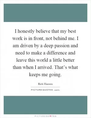 I honestly believe that my best work is in front, not behind me. I am driven by a deep passion and need to make a difference and leave this world a little better than when I arrived. That’s what keeps me going Picture Quote #1