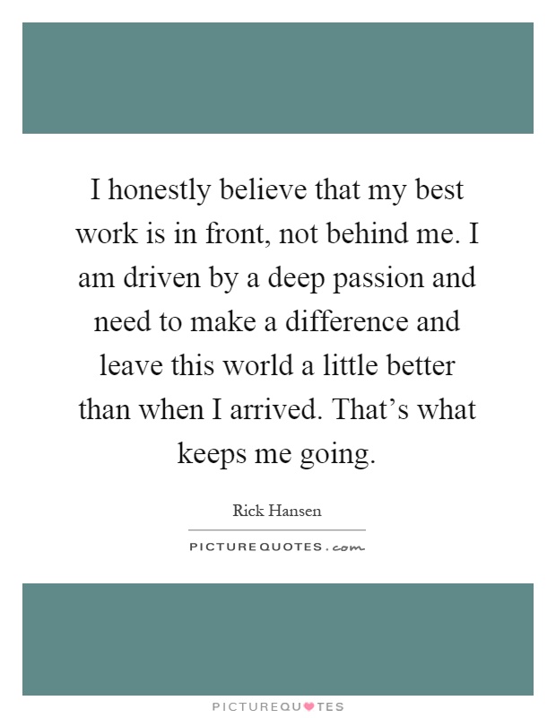I honestly believe that my best work is in front, not behind me. I am driven by a deep passion and need to make a difference and leave this world a little better than when I arrived. That's what keeps me going Picture Quote #1