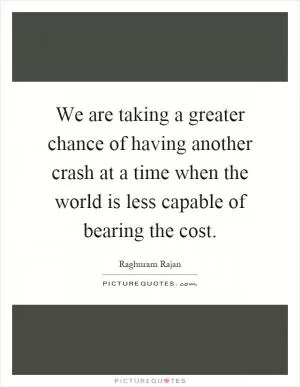 We are taking a greater chance of having another crash at a time when the world is less capable of bearing the cost Picture Quote #1