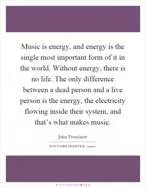 Music is energy, and energy is the single most important form of it in the world. Without energy, there is no life. The only difference between a dead person and a live person is the energy, the electricity flowing inside their system, and that’s what makes music Picture Quote #1
