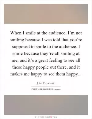 When I smile at the audience, I’m not smiling because I was told that you’re supposed to smile to the audience. I smile because they’re all smiling at me, and it’s a great feeling to see all these happy people out there, and it makes me happy to see them happy Picture Quote #1