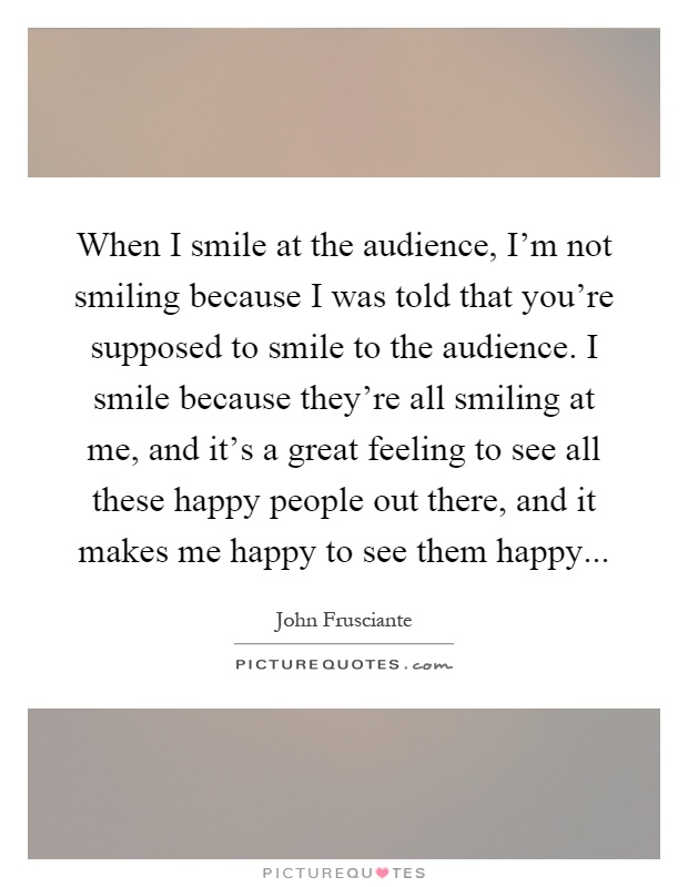 When I smile at the audience, I'm not smiling because I was told that you're supposed to smile to the audience. I smile because they're all smiling at me, and it's a great feeling to see all these happy people out there, and it makes me happy to see them happy Picture Quote #1