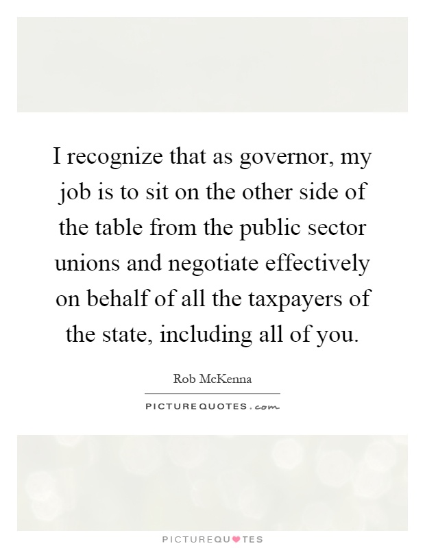 I recognize that as governor, my job is to sit on the other side of the table from the public sector unions and negotiate effectively on behalf of all the taxpayers of the state, including all of you Picture Quote #1