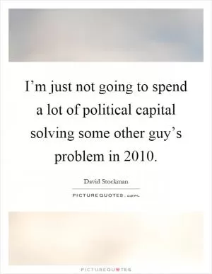 I’m just not going to spend a lot of political capital solving some other guy’s problem in 2010 Picture Quote #1