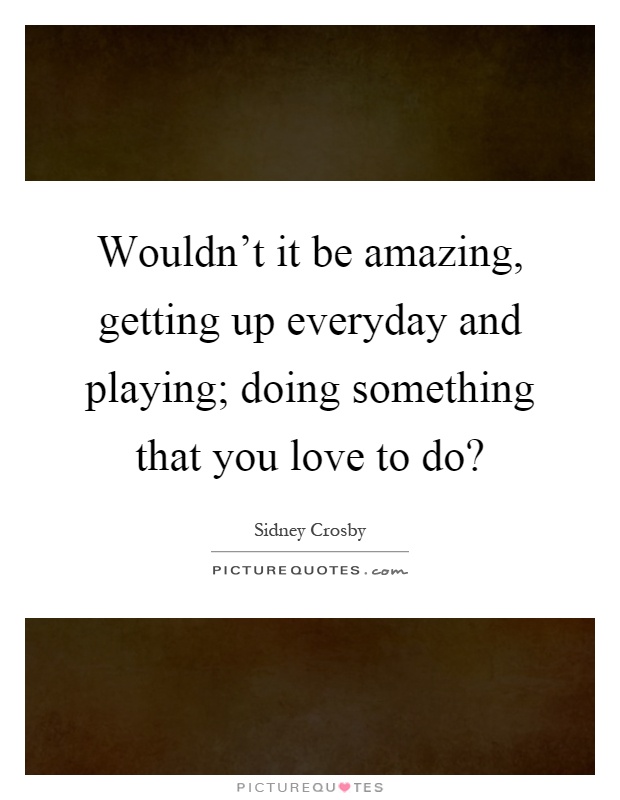 Wouldn't it be amazing, getting up everyday and playing; doing something that you love to do? Picture Quote #1